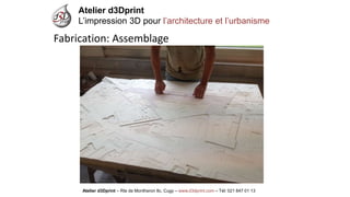 Atelier d3Dprint-Route de Montheron8c, Cugywww.d3dprint.com -Tél +41 24 441 00 63 
Atelier d3Dprint 
L’impression 3D pour l’architecture et l’urbanisme 
Atelier d3Dprint –Rte de Montheron8c, Cugy–www.d3dprint.com –Tél: 021 847 01 13 
Fabrication: Assemblage  