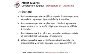Atelier d3Dprint-Route de Montheron8c, Cugywww.d3dprint.com -Tél +41 24 441 00 63 
Utilisation: 
a.Impression en poudre de plâtre: rapide, économique, état de surface rugueux et ligné mais facile à travailler 
b.Impression en poudre de plastique: plus lent, également économique, état de surface légèrement rugueux, difficile à travailler 
c.Impression en résine: plus lent, plus cher, mais plus précis et permet de faire des pièces translucides 
d.Alliance possible avec les techniques traditionnelles de maquettistes, y compris découpe laser, usinage CNC, etc. 
Atelier d3Dprint 
L’impression 3D pour l’architecture et l’urbanisme 
Atelier d3Dprint –Rte de Montheron8c, Cugy–www.d3dprint.com –Tél: 021 847 01 13  