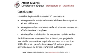 Atelier d3Dprint-Route de Montheron8c, Cugywww.d3dprint.com -Tél +41 24 441 00 63 
Conclusion: 
Les technologies de l'impression 3D permettent: 
a.de repenser la manière dont sont réalisées les maquettes et leur utilisation 
b.de repousser les contraintes de fabrication des maquettes d’infrastructure complexes 
c.de simplifier la réalisation de maquettes traditionnelles 
Par l’alliance avec un savoir-faire artisanal, des projets de toute taille peuvent être imprimés avec une reproduction fidèle. Un projet pensé «impression 3D» dès sa genèse permet un gain de temps et d’argent indéniable. 
Atelier d3Dprint 
L’impression 3D pour l’architecture et l’urbanisme 
Atelier d3Dprint –Rte de Montheron8c, Cugy–www.d3dprint.com –Tél: 021 847 01 13  