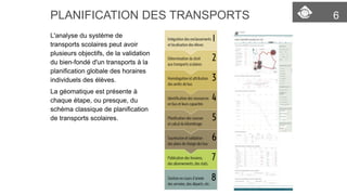 PLANIFICATION DES TRANSPORTS 6 
L'analyse du système de 
transports scolaires peut avoir 
plusieurs objectifs, de la validation 
du bien-fondé d'un transports à la 
planification globale des horaires 
individuels des élèves. 
La géomatique est présente à 
chaque étape, ou presque, du 
schéma classique de planification 
de transports scolaires. 
 