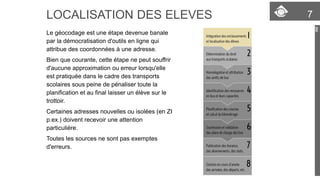 LOCALISATION DES ELEVES 7 
Le géocodage est une étape devenue banale 
par la démocratisation d'outils en ligne qui 
attribue des coordonnées à une adresse. 
Bien que courante, cette étape ne peut souffrir 
d'aucune approximation ou erreur lorsqu'elle 
est pratiquée dans le cadre des transports 
scolaires sous peine de pénaliser toute la 
planification et au final laisser un élève sur le 
trottoir. 
Certaines adresses nouvelles ou isolées (en ZI 
p.ex.) doivent recevoir une attention 
particulière. 
Toutes les sources ne sont pas exemptes 
d'erreurs. 
 