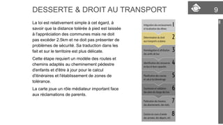 DESSERTE & DROIT AU TRANSPORT 9 
La loi est relativement simple à cet égard, à 
savoir que la distance tolérée à pied est laissée 
à l'appréciation des communes mais ne doit 
pas excéder 2.5km et ne doit pas présenter de 
problèmes de sécurité. Sa traduction dans les 
fait et sur le territoire est plus délicate. 
Cette étape requiert un modèle des routes et 
chemins adaptés au cheminement pédestre 
d'enfants et d'être à jour pour le calcul 
d'itinéraires et l'établissement de zones de 
tolérance. 
La carte joue un rôle médiateur important face 
aux réclamations de parents. 
 