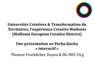 Thomas Froehlicher, Doyen & DG HEC-ULg
Universités Créatives & Transformation du
Territoires, l’expérience Creative Wallonia
(Wallonia European Creative District)
Une présentation en Pecha Kucha
« interactif »
 