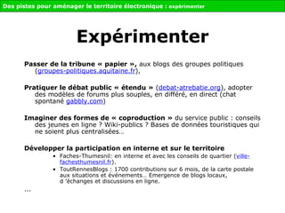 Passer de la tribune « papier »,  aux blogs des groupes politiques ( groupes-politiques.aquitaine.fr ),  Pratiquer le débat public « étendu »  ( debat-atrebatie.org ), adopter des modèles de forums plus souples, en différé, en direct (chat spontané  gabbly.com )  Imaginer des formes de « coproduction »  du service public : conseils des jeunes en ligne ? Wiki-publics ? Bases de données touristiques qui ne soient plus centralisées…  Développer la participation en interne et sur le territoire Faches-Thumesnil: en interne et avec les conseils de quartier ( ville-fachesthumesnil.fr ). ToutRennesBlogs : 1700 contributions sur 6 mois, de la carte postale aux situations et événements… Emergence de blogs locaux, d ’échanges et discussions en ligne. ... Des pistes pour aménager le territoire électronique :  expérimenter Expérimenter 