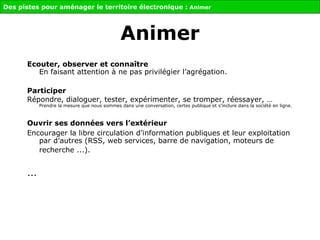 Ecouter, observer et connaître En faisant attention à ne pas privilégier l’agrégation. Participer Répondre, dialoguer, tester, expérimenter, se tromper, réessayer, … Prendre la mesure que nous sommes dans une conversation, certes publique et s’inclure dans la société en ligne.  Ouvrir ses données vers l’extérieur   Encourager la libre circulation d’information publiques et leur exploitation par d’autres (RSS, web services, barre de navigation, moteurs de recherche ...).   ... Des pistes pour aménager le territoire électronique :  Animer Animer 
