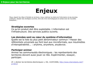 Enjeux Stratégies ouvertes   Ce qu’on produit doit être exploitable. L'information est l'infrastructure. Des services publics ouverts. Les données sont au cœur du système d’information Quelle est la liste du plus petit dénominateur commun ? Passer des référentiels universels qui font tout aux microformats, aux moulinettes d'interopérabilité... : anytime, anywhere, anydevice.  Participer-animer   Animer les communautés électroniques : les représentants des territoires doivent aussi jouer ce rôle. Expérimenter, essayer, participer. Cf.   « Animer les territoires électroniques »,  HG, 13/07/2006,  http://www.internetactu.net/?p=6513 Mieux répartir les rôles à l’échelle du territoire, mieux maîtriser la chaîne de l’information et des données publiques, adopter des stratégies ouvertes, faire des choix technologiques en phase avec les nouvelles évolutions...  3 Enjeux pour les territoires 