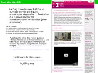 La Fing travaille avec l'ARF à un ouvrage sur les politiques numériques régionales  :  Territoires 2.0 : accompagner les transformations territoriales  (titre provisoire).   Plan de l’ouvrage 1. A la quête d'une meilleure gouvernance territoriale 2. Construire le système d'information publique 3. Passer des services publics, à des services publics ouverts 4. Adopter les stratégies technologiques adéquates Avec laquelle, elle a déjà réalisé  quelques « Pistes d'action sur la démocratie locale »,  une liste d’outils pratiques pour amener plus de citoyens à participer aux politiques publiques en ligne :  http:// www . fing . org / jsp /fiche_ actualite . jsp ?STNAV=&RUBNAV=&CODE=1159286247199&LANGUE=0&RH=ASSOEDHEC C ontinuons la discussion… http:// www . internetactu .net [email_address]   Pour aller plus loin 