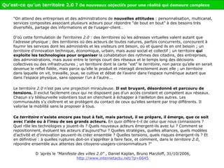"On attend des entreprises et des administrations de  nouvelles attitudes  : personnalisation, multicanal, services composites associant plusieurs acteurs pour répondre “de bout en bout” à des besoins très diversifiés, partage des informations et de l’usager-client… D'où cette formulation de  Territoires 2.0  : des  territoires  où les adresses virtuelles valent autant que l'adresse physique ; des  territoires  où des acteurs de toutes natures, parfois concurrents, concourent à fournir les services dont les administrés et les visiteurs ont besoin, où et quand ils en ont besoin ; un  territoire  d'innovation technique, économique, urbain, mais aussi social et collectif ; un territoire  qui exploite les technologies pour organiser  la cohabitation des rythmes des citadins, des entreprises, des administrations, mais aussi entre le temps court des réseaux et le temps long des décisions collectives ou des infrastructures ; un territoire dont la carte “est” le  territoire , non parce qu’elle en serait devenue le reflet fidèle, mais parce qu’elle le produit et interagit directement avec elle ; un  territoire  dans laquelle on vit, travaille, joue, se cultive et débat de l’avenir dans l’espace numérique autant que dans l’espace physique, sans opposer l’un à l’autre... Le  territoire 2.0  n’est pas une projection miraculeuse.  Il est bruyant, désordonné et parcouru de tensions.  Il exclut facilement ceux qui ne disposent pas d’un accès constant et compétent aux réseaux. Chacun s’y télésurveille volontiers tout en cherchant à échapper à l’œilleton des autres. Les communautés s’y cloîtrent et se protègent du contact de ceux qu’elles sentent par trop différents. Il valorise la mobilité sans la proposer à tous. Ce  territoire  n’existe encore pas tout à fait, mais partout, il se prépare, il émerge, que ce soit avec l’aide ou à l’insu de ses grands acteurs.  En quoi diffère-t-il de celui que nous connaissons ? Quel rôle les technologies y jouent-ils ? Quels nouveaux acteurs émergent-ils avec lui ? Comment se repositionnent, évoluent les acteurs d’aujourd’hui ? Quelles stratégies, quelles alliances, quels modèles d’activité et d’innovation peuvent-ils créer ensemble ? Quelles tensions, quels risques émergent-ils ? Et en définitive : à quelles ruptures doit-on s’apprêter à faire face, et comment, dans le  territoire 2.0 , répondre ensemble aux attentes des citoyens-usagers-consommateurs ?" D ’après le  "Manifeste des villes 2.0"  , Daniel Kaplan, Bruno Marzloff, 31/10/2006,  http://www.internetactu.net/?p=6645   Qu’est-ce qu’un territoire 2.0 ?  De nouveaux objectifs pour une réalité qui demeure complexe 