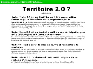 Territoire 2.0 ? Définitions   Un territoire 2.0 est un territoire dont la « construction sociale » qui le caractérise est « augmentée par le numérique ».   Une construction sociale dont tout le monde participe : collectivités entre elles, acteurs publics et acteurs privés (associatifs ET commerciaux), corps social (entre associations, syndicats, partis, le citoyen), le corps social avec les institutions (collectivités, acteurs sociaux, Etat), etc.  Un territoire 2.0 est un territoire où il y a une participation plus forte des citoyens aux projets de territoire.   Le territoire est plus tourné vers les internautes, les usagers, les citoyens avec des outils, des pratiques qui favorisent les communautés, la participation et le partage. Aller vers l’usager et construire des services avec lui. Un territoire 2.0 serait la mise en œuvre et l’utilisation de services… notamment par les institutions et les collectivités territoriales de services   destinés à mieux se faire rencontrer les demandes des citoyens et les propositions des élus.   En favorisant des effets de réseau et d’interaction. Un territoire 2.0 n’a rien à voir avec la technique, c’est un système d’innovation...  privilégiant la collaboration et l’auto-organisation sur la hiérarchie et le contrôle. Qu’est-ce qu’un territoire 2.0 ?  Définitions 