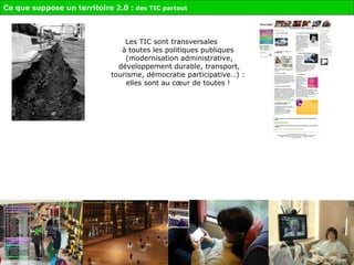 Les TIC sont transversales  à toutes les politiques publiques  (modernisation administrative, développement durable, transport, tourisme, démocratie participative…) :  elles sont au cœur de toutes !    Ce que suppose un territoire 2.0 :  des TIC partout 