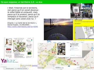 « Bref,  l’internet  est le territoire, non parce qu’il en serait devenue le reflet fidèle et exhaustif, mais parce qu’il le produit, parce qu’il le remplace à l’occasion, parce qu’il interagit sans cesse avec lui. » D’après  « La Carte fait le territoire »,  Daniel Kaplan, 01/09/2006 :  http://www.internetactu.net/?p=6540 Ce que suppose un territoire 2.0 :  en être 