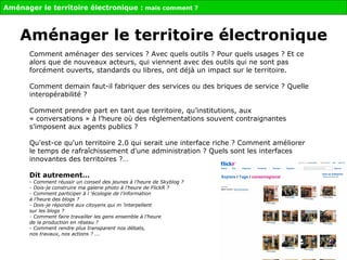 Comment aménager des services ? Avec quels outils ? Pour quels usages ? Et ce alors que de nouveaux acteurs, qui viennent avec des outils qui ne sont pas forcément ouverts, standards ou libres, ont déjà un impact sur le territoire.  Comment demain faut-il fabriquer des services ou des briques de service ? Quelle interopérabilité ?   Comment prendre part en tant que territoire, qu’institutions, aux « conversations » à l’heure où des réglementations souvent contraignantes s’imposent aux agents publics ? Qu'est-ce qu'un territoire 2.0 qui serait une interface riche ? Comment améliorer le temps de rafraîchissement d'une administration ? Quels sont les interfaces innovantes des territoires ?… Dit autrement…   -  Comment réussir un conseil des jeunes à l’heure de Skyblog ? - Dois-je construire ma galerie photo à l’heure de FlickR ? - Comment participer à l ’écologie de l’information  à l’heure des blogs ? - Dois-je répondre aux citoyens qui m ’interpellent  sur les blogs ?  - Comment faire travailler les gens ensemble à l’heure  de la production en réseau ? -  Comment rendre plus transparent nos débats,  nos travaux, nos actions ? ... Aménager le territoire électronique :  mais comment ? Aménager le territoire électronique 