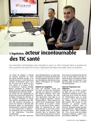 Philippe Blanco, président du cluster TIC Santé
(à gauche) et Hervé Dufau, responsable du
département TIC Agro Santé Services d’ADI




       acteur incontournable
L’Aquitaine,

des TIC santé
Les nouvelles technologies sont amenées à jouer un rôle croissant dans la gestion de
notre système de santé. En France, l’Aquitaine fait figure de leader dans ce domaine


“Le métier de médecin a changé                    selon Philippe Blanco, un outil indis-   faut-il que ses professionnels des TIC
de manière profonde au cours                      pensable au maintien de l’efficacité     et de la santé aillent tous dans la
des trente dernières années. Il ne                de notre système de santé. En rédui-     même direction et parlent le même
travaille plus seul ; il doit désormais           sant les dépenses, elles éviteront par   langage. Telle est justement l’une
partager l’information parce qu’il                ailleurs l’émergence de nouvelles        des principales missions du cluster
est un acteur de la santé au sein                 inégalités.                              TIC Santé aquitain.
d’un réseau. Et ce réseau, il faut
le coordonner”, explique Philippe                 Réduire les inégalités                   Faire de l’Aquitaine une
Blanco, président du cluster TIC                  Ainsi, par exemple, “grâce aux           référence
Santé, porté par l’agence Aquitaine               TIC santé, on peut non seulement         L’idée de créer un cluster, à partir
Développement Innovation (ADI).                   apporter une réponse au problème         de 2006, fait suite à un constat :
Les enjeux des TIC appliquées au                  des déserts médicaux, mais aussi         l’Aquitaine représente alors à elle
secteur de la santé sont aujourd’hui              rapprocher les patients des meil-        seule près de la moitié du secteur
multiples. Echange de données et                  leurs spécialistes. C’est déjà le cas    de l’informatique pour la santé
de résultats d’analyses en temps                  dans l’imagerie médicale”, indique       en France – soit un CA de plus de
réel, gestion coordonnée des dos-                 Philippe Blanco. “Nous sommes au         92 millions d’euros et presque
siers des patients, domotique au                  début d’une réorganisation totale        900 emplois. Elle compte sur son
service du maintien à domicile des                des métiers de la santé”, avance         territoire un gwrand nombre
personnes âgées ou handicapées,                   pour sa part Hervé Dufau, respon-        d’entreprises évoluant dans ce
hospitalisation à domicile, diagnos-              sable du département TIC Agro            domaine. Quelques grands groupes
tic, voire intervention à distance…               Santé Services, au sein d’ADI. L’Aqui-   sont représentés : Agfa Healthcare,
Les possibilités sont très étendues,              taine possède certes une longueur        McKesson France, AGDF Cegedim
et les implications financières                   d’avance dans ce domaine. Mais           RS… On y trouve aussi des petites
considérables.                                    pour qu’elle puisse donner toute la      entreprises réputées : sigems, Ima-
Aussi les TIC sont-elles devenues,                mesure de ses potentialités, encore      gine éditions, Web100T…       •••
                                                                                                  SUPPLÉMENT gratuit· objectif aquitaine· 11
 