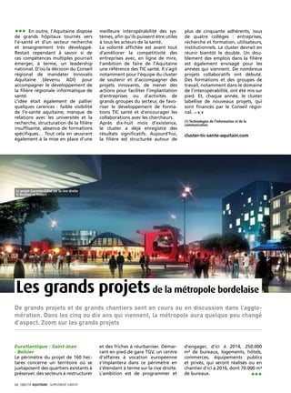••• En outre, l’Aquitaine dispose              meilleure interopérabilité des sys-       plus de cinquante adhérents, issus
de grands hôpitaux tournés vers                tèmes, afin qu’ils puissent être utiles   de quatre collèges : entreprises,
l’e-santé et d’un secteur recherche            à tous les acteurs de la santé.           recherche et formation, utilisateurs,
et enseignement très développé.                La volonté affichée est avant tout        institutionnels. Le cluster devrait en
Restait cependant à savoir si de               d’améliorer la compétitivité des          réunir bientôt le double. Un dou-
ces compétences multiples pourrait             entreprises avec, en ligne de mire,       blement des emplois dans la filière
émerger, à terme, un leadership                l’ambition de faire de l’Aquitaine        est également envisagé pour les
national. D’où la décision du Conseil          une référence des TIC santé. Il s’agit    années qui viennent. De nombreux
régional de mandater Innovalis                 notamment pour l’équipe du cluster        projets collaboratifs ont débuté.
Aquitaine (devenu ADI) pour                    de soutenir et d’accompagner des          Des formations et des groupes de
accompagner le développement de                projets innovants, de mener des           travail, notamment dans le domaine
la filière régionale informatique de           actions pour faciliter l’implantation     de l’interopérabilité, ont été mis sur
santé.                                         d’entreprises ou d’activités de           pied. Et, chaque année, le cluster
L’idée était également de pallier              grands groupes du secteur, de favo-       labellise de nouveaux projets, qui
quelques carences : faible visibilité          riser le développement de forma-          sont financés par le Conseil régio-
de l’e-santé aquitaine, manque de              tions TIC santé et d’encourager les       nal. — S. F.
relations avec les universités et la           collaborations avec les chercheurs.
                                                                                         (1) Technologies de l’information et de la
recherche, structuration de la filière         Après dix-huit mois d’existence,          communication.
insuffisante, absence de formations            le cluster a déjà enregistré des
spécifiques… Tout cela en œuvrant              résultats significatifs. Aujourd’hui,     cluster-tic-sante-aquitain.com
également à la mise en place d’une             la filière est structurée autour de




 Le projet Garonne-Eiffel sur la rive droite
 © Reichen et Robert




 Les grands projets de la métropole bordelaise
De grands projets et de grands chantiers sont en cours ou en discussion dans l’agglo-
mération. Dans les cinq ou dix ans qui viennent, la métropole aura quelque peu changé
d’aspect. Zoom sur les grands projets


Euratlantique : Saint-Jean                     et des friches à réurbaniser. Démar-      d’engager, d’ici à 2014, 250.000
- Belcier                                      rant en pied de gare TGV, un centre       m² de bureaux, logements, hôtels,
Le périmètre du projet de 160 hec-             d’affaires à vocation européenne          commerces, équipements publics
tares concerne un territoire où se             s’implantera dans ce périmètre en         et privés, qui seront réalisés ou en
juxtaposent des quartiers existants à          s’étendant à terme sur la rive droite.    chantier d’ici à 2016, dont 70.000 m²
préserver, des secteurs à restructurer         L’ambition est de programmer et           de bureaux.                     •••
12· objectif aquitaine · SUPPLÉMENT gratuit 
 