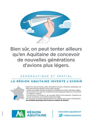 Bien sûr, on peut tenter ailleurs
                qu’en Aquitaine de concevoir
                  de nouvelles générations
                    d’avions plus légers.

                      AÉRONAUTIQUE ET SPATIAL
               L A R É G I O N AQ U I TA I N E I N V E N T E L’AV E N I R
                           Dotée d’un des principaux pôles d’excellence français, l’Aquitaine développe une
                           ﬁlière aéronautique-spatial à haute valeur ajoutée :
                           - Soutien aux projets innovants du pôle de compétitivité mondial « Aerospace Valley »,
                           - Structuration d’un pôle de compétences technologiques dédié aux composites
                             et matériaux avancés,
                           - Contribution à l’émergence de nouvelles ﬁlières à fort potentiel : Systèmes de
                             Drones et Maintien en Conditions Opérationnelles.
                           Par son action, le Conseil régional aﬃrme son ambition pour l’avenir de l’Aquitaine :
                           une véritable dynamique qui invente les emplois de demain !
D.DAY EVENTS
 