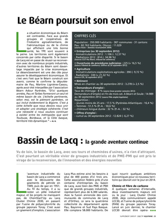 Le Béarn poursuit son envol

L
          a situation économique du Béarn
          est contrastée. Face aux grands        Chiffres clés
          groupes et coopératives de
          l’industrie agroalimentaire, de        Population : 350.000 habitants - 387 communes - 31 cantons
          l’aéronautique ou de la chimie         Pau : 82.763 habitants. Oloron : 11.029
          qui affichent une très bonne           (source Insee – données recensement 2009)
          santé, les TPE sont souvent à          • Entreprises (au 30 septembre 2012)
la peine. Les territoires sont également         - Immatriculations 2012 : 1.106 (- 12,57 %)
concernés par cette disparité. Si le bassin      - Radiations 2012 : 814 (- 34,98 %)
de Lacq est en passe de réussir sa reconver-     (Sources CCIT Pau Béarn, tribunal de commerce)
sion avec de nombreux projets industriels,       • Ouvertures de procédures judiciaires : 225 (+ 16,5 %)
                                                 (Source Tribunal de commerce, chiffres au 30 septembre 2012)
d’autres territoires du Béarn sont davan-
tage impactés par la crise économique.           • Agriculture 
Le désenclavement est une des clés pour          - Immatriculations exploitations agricoles : 390 (- 9,72 %)
assurer le développement économique. Et          - Radiations : 330 (+ 21,32 %)
                                                 (Source CFE, 30 septembre 2012)
c’est vers l’est que le Béarn construit son
avenir, comme le confirme la députée-            • Bâtiment
maire de Pau, Martine Lignières-Cassou,          Mises en chantier au 30 septembre 2012 : 3.278 (+ 2,5 %)
après avoir été interpellée par l’association    • Demandeurs d’emploi :
Béarn Adour Pyrénées. “D’ici quelques            Taux de chômage : 8 % (source Insee premier semestre 2012)
années, Pau et Tarbes formeront un seul et       Demandeurs d’emploi en fin de mois cat. A Béarn et Soule : 14.989
même bassin de vie. L’échelle pertinente,        au 30 septembre 2012 (source Pôle emploi Aquitaine)
selon moi, est le piémont pyrénéen, ce           Répartition :
qui inclut évidemment la Bigorre. C’est à        – jeunes moins de 25 ans : 17,5 % (Pyrénées-Atlantiques : 16,4 %)
cette échelle que nous devons nous unir          – femmes : 51,5 % (P.-A. : 50,6 %)
et adopter une stratégie cohérente. C’est        – chômeurs longue durée : 32 % (P.-A. : 32 %)
une nécessité si nous voulons continuer          • Offres d’emploi :
à exister entre les métropoles que sont          - cumul au 30 septembre 2012 : 12.824 (- 6,27 %)
Toulouse, Bordeaux, et la Côte basque,
territoire très dynamique.” — N. H.




Bassin de Lacq : la grande aventure continue
Vu de loin, le bassin de Lacq, avec ses tours et cheminées d’usines, n’a rien d’attrayant.
C’est pourtant un véritable vivier de groupes industriels et de PME-PMI qui ont pris le
virage de la reconversion, de l’innovation et des énergies nouvelles




L
         ’aventure industrielle du       Lacq Plus estime ainsi les besoins à                quoi nourrir quelques ambitions
         bassin de Lacq a commencé       plus de 400 postes d’ici trois ans.                 économiques pour ce nouveau terri-
         avec la découverte des          Cette association fédère près d’une                 toire qui devrait voir le jour en 2014.
         gisements de pétrole en         centaine d’entreprises du bassin
         1949, puis de gaz en 1951.      de Lacq, aussi bien des PME et PMI                  Chimie et fibre de carbone
         Au fil du temps, il a su        que de grands groupes industriels,                  A quelques semaines d’intervalle,
         rester un pôle industriel       représentant plus de 6.300 salariés.                deux investissements majeurs ont
majeur, et les projets ne manquent       Avec la fusion annoncée des com-                    vu le jour : Lacq Cluster Chimie
pas, de ChemStart’Up au Lacq             munautés de communes de Lacq                        2030, déjà communément appelé
Cluster Chimie 2030, en passant          et d’Orthez, ce sera la quatrième                   LCC30, et l’usine de polyacrylonitrile
par l’usine de polyacrylonitrile du      collectivité du département après                   (PAN) du groupe japonais Toray.
groupe japonais Toray. C’est aussi       Pau, Bayonne et Sud Pays Basque.                    Lancé en juin dernier, le chantier
un gisement d’emplois. L’association     Elle comptera 58.000 habitants. De                  LCC30 devrait être opéra- •••

                                                                                                     SUPPLÉMENT gratuit· objectif aquitaine· 23
 