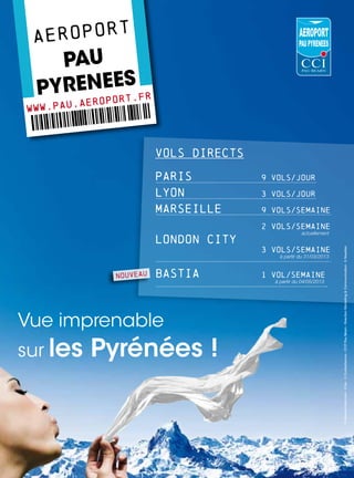 a eroport
    Pau
 P yrenees fr
www.pau
        .aer   oport.

            00aze fghjklm:;,nbvcxw
12358947510
                           VOLS DIRECTS

                           PARIS          9 vols/jour

                           LYON           3 vols/jour

                           MARSEILLE      9 vols/semaine

                                          2 vols/semaine
                                                       actuellement
                           London city
                                          3 vols/semaine




                                                                       © Etienne-Follet.com - © Iko - © Corbisrfsomos - CCIT Pau Béarn - Direction Marketing  Communication - S. Noyelles
                                              à partir du 31/03/2013



                 NOUVEAU   Bastia         1 vol/semaine
                                            à partir du 04/05/2013




           ÒÏ
Vue imprenable!8yk-0wJvÓ
sur les Pyrénées !
 