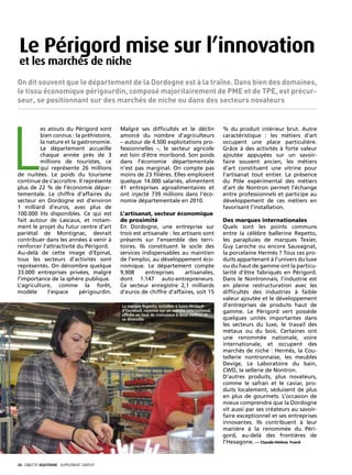 Le Périgord mise sur l’innovation
 et les marchés de niche
On dit souvent que le département de la Dordogne est à la traîne. Dans bien des domaines,
le tissu économique périgourdin, composé majoritairement de PME et de TPE, est précur-
seur, se positionnant sur des marchés de niche ou dans des secteurs novateurs




L
         es atouts du Périgord sont            Malgré ses difficultés et le déclin                 % du produit intérieur brut. Autre
         bien connus : la préhistoire,         amorcé du nombre d’agriculteurs                     caractéristique : les métiers d’art
         la nature et la gastronomie.          – autour de 4.500 exploitations pro-                occupent une place particulière.
         Le département accueille              fessionnelles –, le secteur agricole                Grâce à des activités à forte valeur
         chaque année près de 3                est loin d’être moribond. Son poids                 ajoutée appuyées sur un savoir-
         millions de touristes, ce             dans l’économie départementale                      faire souvent ancien, les métiers
         qui représente 26 millions            n’est pas marginal. On compte pas                   d’art constituent une vitrine pour
de nuitées. Le poids du tourisme               moins de 23 filières. Elles emploient               l’artisanat tout entier. La présence
continue de s’accroître. Il représente         quelque 14.000 salariés, alimentent                 du Pôle expérimental des métiers
plus de 22 % de l’économie dépar-              41 entreprises agroalimentaires et                  d’art de Nontron permet l’échange
tementale. Le chiffre d’affaires du            ont injecté 739 millions dans l’éco-                entre professionnels et participe au
secteur en Dordogne est d’environ              nomie départementale en 2010.                       développement de ces métiers en
1 milliard d’euros, avec plus de                                                                   favorisant l’installation.
100.000 lits disponibles. Ce qui est           L’artisanat, secteur économique
fait autour de Lascaux, et notam-              de proximité                                        Des marques internationales
ment le projet du futur centre d’art           En Dordogne, une entreprise sur                     Quels sont les points communs
pariétal de Montignac, devrait                 trois est artisanale : les artisans sont            entre la célèbre ballerine Repetto,
contribuer dans les années à venir à           présents sur l’ensemble des terri-                  les parapluies de marques Texier,
renforcer l’attractivité du Périgord.          toires. Ils constituent le socle des                Guy Laroche ou encore Sauvagnat,
Au-delà de cette image d’Epinal,               services indispensables au maintien                 la porcelaine Hermès ? Tous ces pro-
tous les secteurs d’activités sont             de l’emploi, au développement éco-                  duits appartenant à l’univers du luxe
représentés. On dénombre quelque               nomique. Le département compte                      ou du haut de gamme ont la particu-
33.000 entreprises privées, malgré             9.908      entreprises      artisanales,            larité d’être fabriqués en Périgord.
l’importance de la sphère publique.            dont 1.147 auto-entrepreneurs.                      Dans le Nontronnais, l’industrie est
L’agriculture, comme la forêt,                 Ce secteur enregistre 2,1 milliards                 en pleine restructuration avec les
modèle      l’espace      périgourdin.         d’euros de chiffre d’affaires, soit 15              difficultés des industries à faible
                                                                                                   valeur ajoutée et le développement
                                               La marque Repetto, installée à Saint-Médard-        d’entreprises de produits haut de
                                               d’Excideuil, rayonne sur un marché international,   gamme. Le Périgord vert possède
                                               affiche un taux de croissance à deux chiffres et
                                               se diversifie                                       quelques unités importantes dans
                                                                                                   les secteurs du luxe, le travail des
                                                                                                   métaux ou du bois. Certaines ont
                                                                                                   une renommée nationale, voire
                                                                                                   internationale, et occupent des
                                                                                                   marchés de niche : Hermès, la Cou-
                                                                                                   tellerie nontronnaise, les meubles
                                                                                                   Devige, Le Laboratoire du bain,
                                                                                                   CWD, la sellerie de Nontron.
                                                                                                   D’autres produits, plus novateurs,
                                                                                                   comme le safran et le caviar, pro-
                                                                                                   duits localement, séduisent de plus
                                                                                                   en plus de gourmets. L’occasion de
                                                                                                   mieux comprendre que la Dordogne
                                                                                                   vit aussi par ses créateurs au savoir-
                                                                                                   faire exceptionnel et ses entreprises
                                                                                                   innovantes. Ils contribuent à leur
                                                                                                   manière à la renommée du Péri-
                                                                                                   gord, au-delà des frontières de
                                                                                                   l’Hexagone. — Claude-Hélène Yvard



26· objectif aquitaine · SUPPLÉMENT gratuit 
 