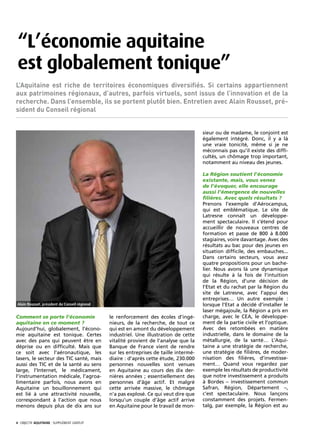 “L’économie aquitaine
 est globalement tonique”
L’Aquitaine est riche de territoires économiques diversifiés. Si certains appartiennent
aux patrimoines régionaux, d’autres, parfois virtuels, sont issus de l’innovation et de la
recherche. Dans l’ensemble, ils se portent plutôt bien. Entretien avec Alain Rousset, pré-
sident du Conseil régional


                                                                                         sieur ou de madame, le conjoint est
                                                                                         également intégré. Donc, il y a là
                                                                                         une vraie tonicité, même si je ne
                                                                                         méconnais pas qu’il existe des diffi-
                                                                                         cultés, un chômage trop important,
                                                                                         notamment au niveau des jeunes.

                                                                                         La Région soutient l’économie
                                                                                         existante, mais, vous venez
                                                                                         de l’évoquer, elle encourage
                                                                                         aussi l’émergence de nouvelles
                                                                                         filières. Avec quels résultats ?
                                                                                         Prenons l’exemple d’Aérocampus,
                                                                                         qui est emblématique. Le site de
                                                                                         Latresne connaît un développe-
                                                                                         ment spectaculaire. Il s’étend pour
                                                                                         accueillir de nouveaux centres de
                                                                                         formation et passe de 800 à 8.000
                                                                                         stagiaires, voire davantage. Avec des
                                                                                         résultats au bac pour des jeunes en
                                                                                         situation difficile, des embauches...
                                                                                         Dans certains secteurs, vous avez
                                                                                         quatre propositions pour un bache-
                                                                                         lier. Nous avons là une dynamique
                                                                                         qui résulte à la fois de l’intuition
                                                                                         de la Région, d’une décision de
                                                                                         l’Etat et du rachat par la Région du
                                                                                         site de Latresne, avec l’appui des
                                                                                         entreprises… Un autre exemple :
 Alain Rousset, président du Conseil régional                                            lorsque l’Etat a décidé d’installer le
                                                                                         laser mégajoule, la Région a pris en
Comment se porte l’économie                     le renforcement des écoles d’ingé-       charge, avec le CEA, le développe-
aquitaine en ce moment ?                        nieurs, de la recherche, de tout ce      ment de la partie civile et l’optique.
Aujourd’hui, globalement, l’écono-              qui est en amont du développement        Avec des retombées en matière
mie aquitaine est tonique. Certes               industriel. Une illustration de cette    industrielle, dans le domaine de la
avec des pans qui peuvent être en               vitalité provient de l’analyse que la    métallurgie, de la santé… L’Aqui-
déprise ou en difficulté. Mais que              Banque de France vient de rendre         taine a une stratégie de recherche,
ce soit avec l’aéronautique, les                sur les entreprises de taille intermé-   une stratégie de filières, de moder-
lasers, le secteur des TIC santé, mais          diaire : d’après cette étude, 230.000    nisation des filières, d’investisse-
aussi des TIC et de la santé au sens            personnes nouvelles sont venues          ment… Quand vous regardez par
large, l’Internet, le médicament,               en Aquitaine au cours des dix der-       exemple les résultats de productivité
l’instrumentation médicale, l’agroa-            nières années ; essentiellement des      que notre investissement a produits
limentaire parfois, nous avons en               personnes d’âge actif. Et malgré         à Bordes – investissement commun
Aquitaine un bouillonnement qui                 cette arrivée massive, le chômage        Safran, Région, Département –,
est lié à une attractivité nouvelle,            n’a pas explosé. Ce qui veut dire que    c’est spectaculaire. Nous lançons
correspondant à l’action que nous               lorsqu’un couple d’âge actif arrive      constamment des projets. Fermen-
menons depuis plus de dix ans sur               en Aquitaine pour le travail de mon-     talg, par exemple, la Région est au


4· objectif aquitaine · SUPPLÉMENT gratuit 
 
