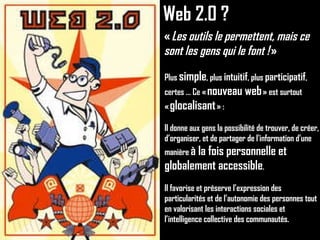 Web 2.0 ? «  Les outils le permettent, mais ce sont les gens qui le font !  » Plus  simple , plus  intuitif , plus  participatif ,  certes … Ce «  nouveau web  » est surtout «  glocalisant  » : Il donne aux gens la possibilité de trouver, de créer, d’organiser, et de partager de l'information d'une manière  à la fois personnelle et globalement accessible . Il favorise et préserve l’expression des particularités et de l’autonomie des personnes tout en valorisant les interactions sociales et l’intelligence collective des communautés. 