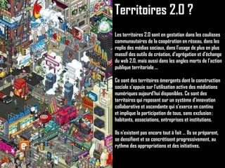 Territoires 2.0 ? Les territoires 2.0 sont en gestation dans les coulisses communautaires de la coopération en réseau, dans les replis des médias sociaux, dans l’usage de plus en plus massif des outils de création, d’agrégation et d’échange du web 2.0, mais aussi dans les angles morts de l’action publique territoriale … Ce sont des territoires émergents dont la construction sociale s’appuie sur l’utilisation active des médiations numériques aujourd’hui disponibles. Ce sont des territoires qui reposent sur un système d’innovation collaborative et ascendante qui s’exerce en continu et implique la participation de tous, sans exclusion : habitants, associations, entreprises et institutions. Ils n’existent pas encore tout à fait … Ils se préparent, se densifient et se concrétisent progressivement, au rythme des appropriations et des initiatives. 