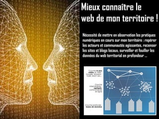Mieux connaître le web de mon territoire ! Nécessité de mettre en observation les pratiques numériques en cours sur mon territoire : repérer les acteurs et communautés agissantes, recenser les sites et blogs locaux, surveiller et fouiller les données du web territorial en profondeur … 