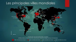OCEAN
PACIFIQUE
OCEAN
ATLANTIQUE
OCEAN
INDIEN
OCEAN
PACIFIQUE
N
2000 km
Londres
Paris
New York
Tokyo
Toronto
Washington
Chicago
Vancouver
San Francisco
Los Angeles
Madri
d
Copenhague
Berlin
Amsterda
m
Francfort
Bruxelles
Prague
Genève
Zurich
Varsovie
Moscou
Stockholm
Istanbul
Barcelone
Rome
Le Caire
Mumbai
Bangkok
Taipei
Kuala
Lumpur
Fukuoka
Jakarta
Osaka
Séoul
Beijing
Shangh
ai
Hong Kong
Singapour
Sydney
Mexico
Sao Paulo
Buenos Aires
Rio de Janeiro
Santiago du Chili
Caracas
Miami
Houston
Dallas
Atlanta
Boston Vienne
Classification des principales villes mondiales
(critères retenus: PUB, production de services, nombre de sièges sociaux d’entreprises)
Villes mondiales de niveau 1 Villes mondiales de niveau
2
Villes mondiales de niveau
3
Villes mondiales de niveau
4
Les principales villes mondiales
 