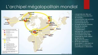 L’archipel mégalopolitain mondial
• « ensemble de villes qui
contribuent à la direction
du monde »
• concentration des activités
d’innovation et de
commandement et
• synergie entre les diverses
formes du tertiaire
supérieur et du
« quaternaire »
(recherches, innovations,
activités de direction).
• concentrent entre elles
l’essentiel du trafic aérien
et des flux de
télécommunication
• 90 % des opérations
financières s’y décident et
80 % des connaissances
scientifiques s’y élaborent
 