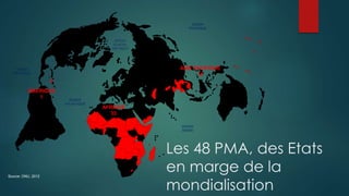 OCEAN
PACIFIQUE
OCEAN
INDIEN
OCEAN
PACIFIQUE
OCEAN
ATLANTIQUE
OCEAN
GLACIAL
ARCTIQUE
Source: ONU, 2012
AMERIQUE
1
AFRIQUE
33
ASIE PACIFIQUE
14
Les 48 PMA, des Etats
en marge de la
mondialisation
 