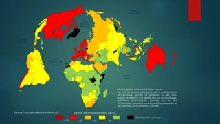 OCEAN
PACIFIQUE
OCEAN
INDIEN
OCEAN
PACIFIQUE
OCEAN
ATLANTIQUE
OCEAN
GLACIAL
ARCTIQUE
Indice de mondialisation (2012)
+ 90 70 60 - 50
Données non connues
L'indice global de mondialisation mesure
les trois dimensions principales de la mondialisation
(économique, sociale et politique) et des sous-
indices se référant à la réalité des flux économiques,
restrictions économiques, données sur les flux
d'information, données sur les contacts personnels et
des données sur la proximité culturelle.
Source: http://globalization.kof.ethz.ch/
 