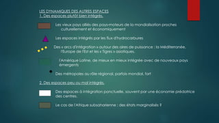 LES DYNAMIQUES DES AUTRES ESPACES
1. Des espaces plutôt bien intégrés.
Les vieux pays alliés des pays-moteurs de la mondialisation proches
culturellement et économiquement
Les espaces intégrés par les flux d'hydrocarbures
Des « arcs d'intégration » autour des aires de puissance : la Méditerranée,
l'Europe de l'Est et les « Tigres » asiatiques.
l'Amérique Latine, de mieux en mieux intégrée avec de nouveaux pays
émergents
Des métropoles au rôle régional, parfois mondial, fort
2. Des espaces peu ou mal intégrés.
Des espaces à intégration ponctuelle, souvent par une économie prédatrice
des centres.
Le cas de l'Afrique subsaharienne : des états marginalisés ?
 
