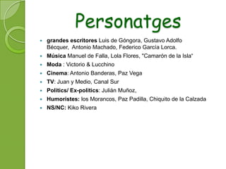 Personatges
   grandes escritores Luis de Góngora, Gustavo Adolfo
    Bécquer, Antonio Machado, Federico García Lorca.
   Música Manuel de Falla, Lola Flores, "Camarón de la Isla“
   Moda : Victorio & Lucchino
   Cinema: Antonio Banderas, Paz Vega
   TV: Juan y Medio, Canal Sur
   Politics/ Ex-politics: Julián Muñoz,
   Humoristes: los Morancos, Paz Padilla, Chiquito de la Calzada
   NS/NC: Kiko Rivera
 