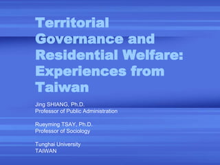 Territorial Governance and Residential Welfare: Experiences from Taiwan   Jing SHIANG, Ph.D. Professor of Public Administration Rueyming TSAY, Ph.D. Professor of Sociology Tunghai University TAIWAN 