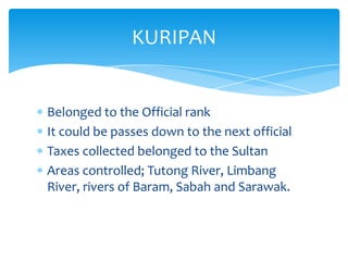 Belonged to the Official rank
It could be passes down to the next official
Taxes collected belonged to the Sultan
Areas controlled; Tutong River, Limbang
River, rivers of Baram, Sabah and Sarawak.
KURIPAN
 