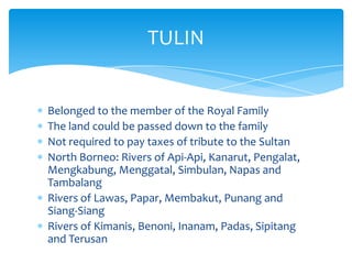 Belonged to the member of the Royal Family
The land could be passed down to the family
Not required to pay taxes of tribute to the Sultan
North Borneo: Rivers of Api-Api, Kanarut, Pengalat,
Mengkabung, Menggatal, Simbulan, Napas and
Tambalang
Rivers of Lawas, Papar, Membakut, Punang and
Siang-Siang
Rivers of Kimanis, Benoni, Inanam, Padas, Sipitang
and Terusan
TULIN
 