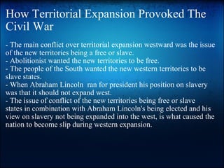 How Territorial Expansion Provoked The Civil War - The main conflict over territorial expansion westward was the issue of the new territories being a free or slave. - Abolitionist wanted the new territories to be free. - The people of the South wanted the new western territories to be slave states. - When Abraham Lincoln  ran for president his position on slavery was that it should not expand west.   - The issue of conflict of the new territories being free or slave states in combination with Abraham Lincoln's being elected and his view on slavery not being expanded into the west, is what caused the nation to become slip during western expansion.  