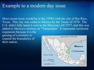 Example to a modern day issue Most recent Issue would be in the 1970's with the city of Rio Rico, Texas.  This city was ceded to Mexico by the Treaty of 1970.  The U.S. didn't fully hand it over to the Mexcian's till 1977, and this was added to Mexico's territory as "Tamaulipas". It represents territorial  expansion because it is the gaining of a territory to  expand the boundaries of their nation. 
