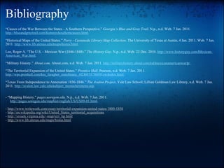 Bibliography “ Causes of the War Between the States - A Southern Perspective.”  Georgia’s Blue and Gray Trail . N.p., n.d. Web. 7 Jan. 2011.  http://blueandgraytrail.com/‌features/‌southerncauses.html .   “ Historical Maps of the United States.”  Perry - Castaneda Library Map Collection . The University of Texas at Austin, 4 Jan. 2011. Web. 7 Jan. 2011.  http://www.lib.utexas.edu/‌maps/‌histus.html .   Lee, Roger A. “The U.S. - Mexican War (1846-1848).”  The History Guy . N.p., n.d. Web. 22 Dec. 2010.  http://www.historyguy.com/‌Mexican-American_War.html .   “ Military History.”  About.com . About.com, n.d. Web. 7 Jan. 2011.  http://militaryhistory.about.com/‌od/‌mexicanamericanwar/‌p/ .   “ The Territorial Expansion of the United States.”  Prentice Hall . Pearson, n.d. Web. 7 Jan. 2011.  http://wps.prenhall.com/‌hss_faragher_outofmany_4/‌2/‌687/‌176058.cw/‌index.html .   “ Texas From Independence to Annexation 1836-1846.”  The Avalon Project . Yale Law School; Lillian Goldman Law Library, n.d. Web. 7 Jan. 2011.  http://avalon.law.yale.edu/‌subject_menus/‌texmenu.asp .     - "Mapping History."  pages.uoregon.edu . N.p., n.d. Web. 7 Jan. 2011.        http://pages.uoregon.edu/maphist/english/US/US09-01.html .   -  http://www.writework.com/essay/territorial-expansion-united-states-1800-1850 -  http://en.wikipedia.org/wiki/United_States_territorial_acquisitions -  http://xroads.virginia.edu/~map/terr_hp.html -  http://www.lib.utexas.edu/maps/histus.html 