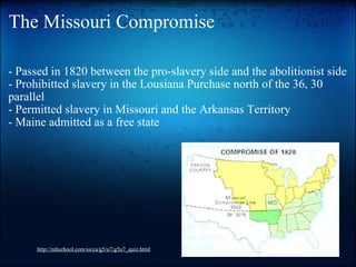 The Missouri Compromise - Passed in 1820 between the pro-slavery side and the abolitionist side - Prohibitted slavery in the Lousiana Purchase north of the 36, 30 parallel - Permitted slavery in Missouri and the Arkansas Territory - Maine admitted as a free state http://mhschool.com/ss/ca/g5/u7/g5u7_quiz.html 