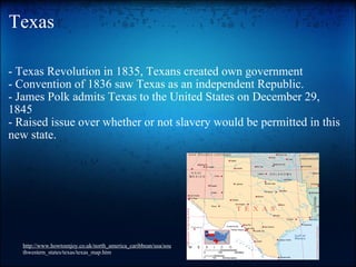Texas - Texas Revolution in 1835, Texans created own government - Convention of 1836 saw Texas as an independent Republic. - James Polk admits Texas to the United States on December 29, 1845 - Raised issue over whether or not slavery would be permitted in this new state. http://www.howtoenjoy.co.uk/north_america_caribbean/usa/sou thwestern_states/texas/texas_map.htm 