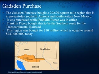 Gadsden Purchase The Gadsden Purchase bought a 29,670-square-mile region that is in present-day southern Arizona and southwestern New Mexico.   It was purchased while Franklin Pierce was in office   Franklin Pierce bought this to be the Southern route for the Transcontinental Railroad   This region was bought for $10 million which is equal to around $243,000,000 today. http://gadsdenpurchase.com/images/gadsdenmap.gif 