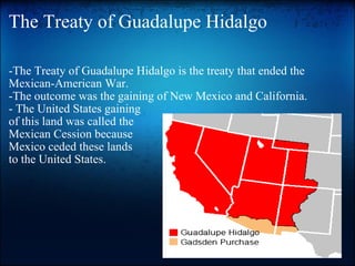The Treaty of Guadalupe Hidalgo -The Treaty of Guadalupe Hidalgo is the treaty that ended the Mexican-American War. -The outcome was the gaining of New Mexico and California. - The United States gaining  of this land was called the  Mexican Cession because Mexico ceded these lands  to the United States. 