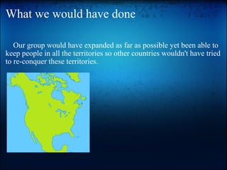 What we would have done      Our group would have expanded as far as possible yet been able to keep people in all the territories so other countries wouldn't have tried to re-conquer these territories.  