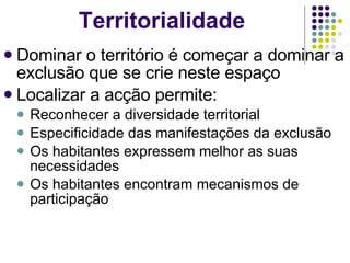Dominar o território é começar a dominar a exclusão que se crie neste espaço Localizar a acção permite: Reconhecer a diversidade territorial Especificidade das manifestações da exclusão Os habitantes expressem melhor as suas necessidades Os habitantes encontram mecanismos de participação Territorialidade 