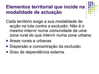 Cada território exige a sua modalidade de acção na luta contra a exclusão. Não é o mesmo intervir numa comunidade de uma zona rural do que intervir numa zona urbana: Áreas rurais e urbanas Dispersão e concentração da exclusão Grau de dependência externa Elementos territorial que incide na modalidade de actuação 