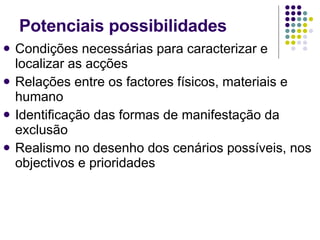 Condições necessárias para caracterizar e localizar as acções Relações entre os factores físicos, materiais e humano Identificação das formas de manifestação da exclusão Realismo no desenho dos cenários possíveis, nos objectivos e prioridades Potenciais possibilidades  