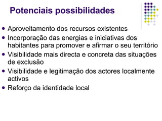 Aproveitamento dos recursos existentes Incorporação das energias e iniciativas dos habitantes para promover e afirmar o seu território Visibilidade mais directa e concreta das situações de exclusão Visibilidade e legitimação dos actores localmente activos Reforço da identidade local Potenciais possibilidades 