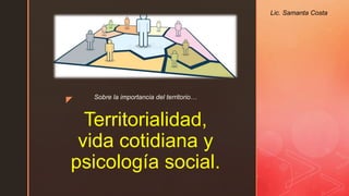 z
Territorialidad,
vida cotidiana y
psicología social.
Sobre la importancia del territorio…
Lic. Samanta Costa
 