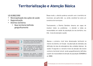 Desse modo, o distrito poderia coincidir com o território do
município, ser parte dele ou, ainda, constituir-se como um
consórcio de municípios.
Teoricamente, o Distrito Sanitário deveria ser capaz de
resolver todos os problemas e atender a todas as
necessidades em saúde da população de seu território, nos
três níveis de atenção à saúde:
Apenas o primeiro nível teria demarcação territorial no
interior do distrito, em função da adscrição de clientela e da
definição de área de abrangência das unidades básicas de
saúde. O segundo e o terceiro níveis de atenção não teriam
contorno territorial visível, sendo geograficamente definidos
a partir da necessidade de atenção da população (GONDIM et
al, 2008).
Atenção Básica
Média Complexidade
Alta complexidade
Com ações de promoção e prevenção capaz-
es de resolver a maior parte dos problemas
de saúde da população de seu território.
Com a assistência ambulatorial especializa-
da, para responder às necessidades de
saúde encaminhadas do nível anterior,
dotado de maior resolutividade e capaci-
dadetecnológica ampliada.
Responsável pela atenção a situações
emergenciais, internações e com um aparato
tecnológico mais complexo e especializado.
Territorialização e Atenção Básica
LEI 8.080/1990
• Municipalização das ações de saúde
• Regionalização
• Distritos Sanitários
• Base territorial definida
geograficamente
Territorializaçãocomo instrumentodo planejamentolocal na atençãobásica
10
 