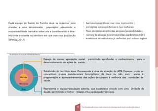 Cada equipe de Saúde da Família deve se organizar para
atender a uma determinada população, assumindo a
responsabilidade sanitária sobre ela e considerando a dina-
micidade existente no território em que vive essa população
(BRASIL, 2012).
Osterritórios de atuação da Atenção Básica.
Área
Moradia
Microárea
Espaço de menor agregação social, permitindo aprofundar o conhecimento para o
desenvolvimento de ações de saúde.
Subdivisão do território-área. Corresponde à área de atuação do ACS. Espaços onde se
concentram grupos populacionais homogêneos, de risco ou não, com vistas à
programação e acompanhamentos das ações destinadas à melhoria das condições de
saúde.
Representa o espaço-população adstrita, que estabelece vínculo com uma Unidade de
Saúde, permitindo a melhor relação e fluxo população-serviços.
11 Territorializaçãocomo instrumentodo planejamentolocal na atençãobásica
• barreiras geográficas (mar, rios, morros etc.);
• condições socioeconômicas e (ou) culturais;
• fluxo de deslocamento das pessoas (acessibilidade);
• número de pessoasa serematendidas(parâmetros ESF);
• existência de estruturas já definidas por outros órgãos.
 